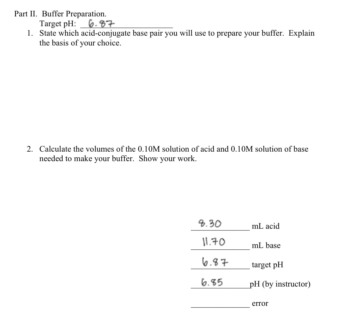 Part II. Buffer Preparation.
Target pH:
6.87
1. State which acid-conjugate base pair you will use to prepare your buffer. Explain
the basis of your choice.
2. Calculate the volumes of the 0.10M solution of acid and 0.10M solution of base
needed to make your buffer. Show your work.
8.30
mL acid
11.70
mL base
6.87
target pH
6.85
pH (by instructor)
error