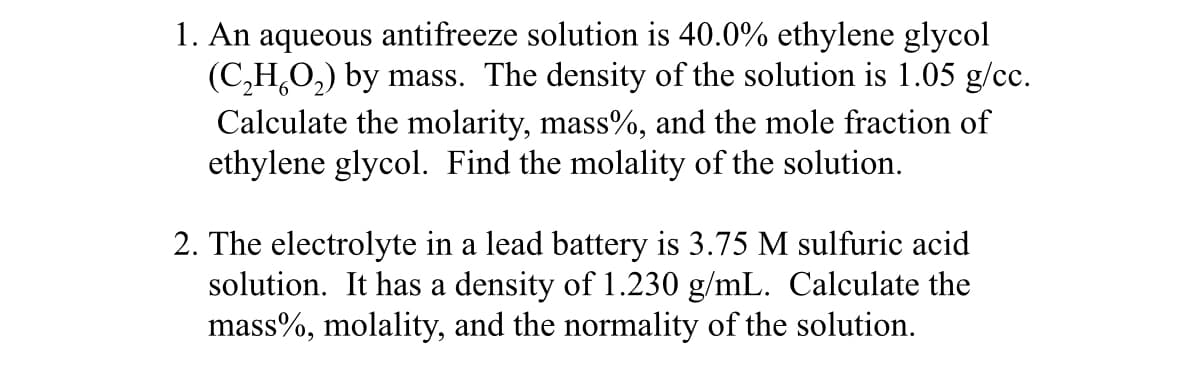 1. An aqueous antifreeze solution is 40.0% ethylene glycol
(C₂H₂O₂) by mass. The density of the solution is 1.05 g/cc.
Calculate the molarity, mass%, and the mole fraction of
ethylene glycol. Find the molality of the solution.
2. The electrolyte in a lead battery is 3.75 M sulfuric acid
solution. It has a density of 1.230 g/mL. Calculate the
mass%, molality, and the normality of the solution.