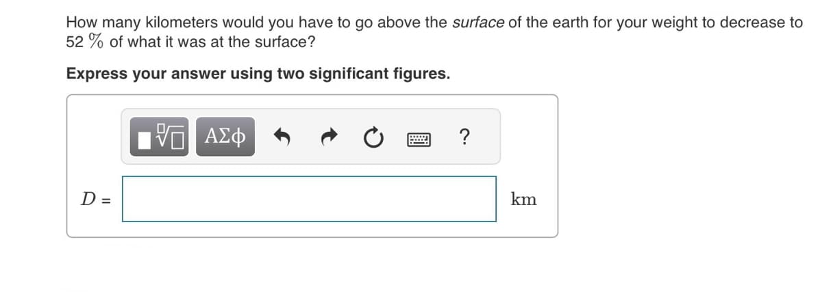 How many kilometers would you have to go above the surface of the earth for your weight to decrease to
52% of what it was at the surface?
Express your answer using two significant figures.
D =
VE ΑΣΦ
?
km