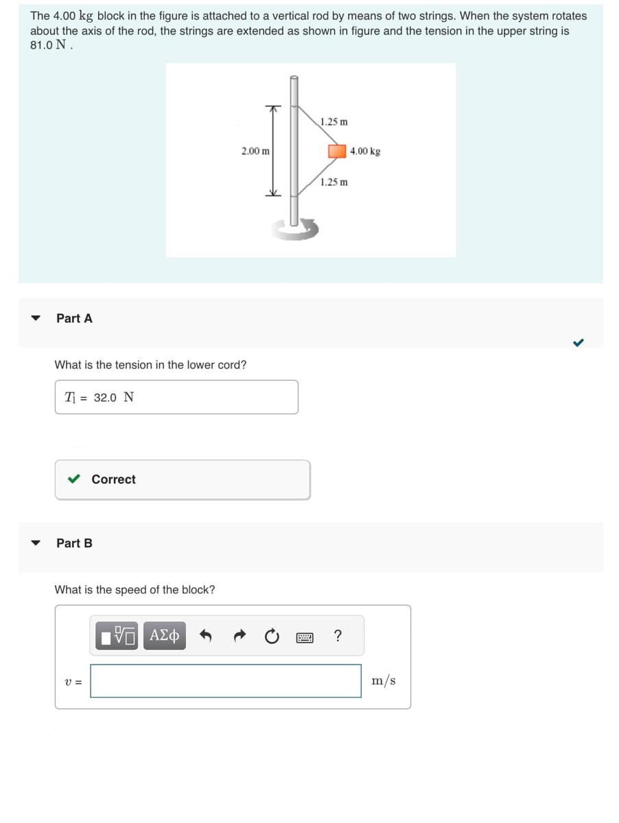 The 4.00 kg block in the figure is attached to a vertical rod by means of two strings. When the system rotates
about the axis of the rod, the strings are extended as shown in figure and the tension in the upper string is
81.0 N.
Part A
What is the tension in the lower cord?
T₁= 32.0 N
Correct
Part B
What is the speed of the block?
V =
2.00 m
15. ΑΣΦ
1.25 m
1.25 m
?
4.00 kg
m/s