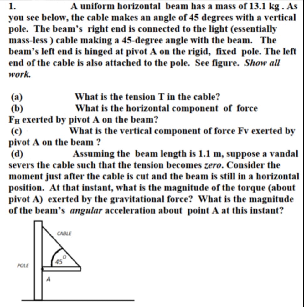 1.
A uniform horizontal beam has a mass of 13.1 kg. As
you see below, the cable makes an angle of 45 degrees with a vertical
pole. The beam's right end is connected to the light (essentially
mass-less) cable making a 45-degree angle with the beam. The
beam's left end is hinged at pivot A on the rigid, fixed pole. The left
end of the cable is also attached to the pole. See figure. Show all
work.
(a)
(b)
What is the tension T in the cable?
What is the horizontal component of force
FH exerted by pivot A on the beam?
(c)
What is the vertical component of force Fv exerted by
pivot A on the beam ?
(d)
Assuming the beam length is 1.1 m, suppose a vandal
severs the cable such that the tension becomes zero. Consider the
moment just after the cable is cut and the beam is still in a horizontal
position. At that instant, what is the magnitude of the torque (about
pivot A) exerted by the gravitational force? What is the magnitude
of the beam's angular acceleration about point A at this instant?
POLE
A
CABLE
0
45