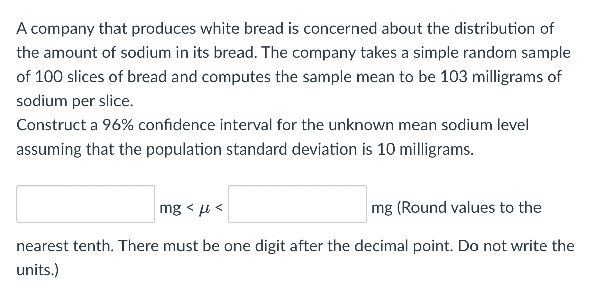 ### Confidence Interval Calculation for Sodium Levels in Bread

**Problem Statement:**
A company that produces white bread is concerned about the distribution of the amount of sodium in its bread. The company takes a simple random sample of 100 slices of bread and computes the sample mean to be 103 milligrams of sodium per slice.

**Objective:**
Construct a 96% confidence interval for the unknown mean sodium level, assuming that the population standard deviation is 10 milligrams.

**Mathematical Formulation:**

We aim to find the confidence interval \(CI\) such that:
\[ \text{Lower Limit} < \mu < \text{Upper Limit} \]

Given:
- Sample Size (\(n\)) = 100
- Sample Mean (\(\bar{x}\)) = 103 mg
- Population Standard Deviation (\(\sigma\)) = 10 mg
- Confidence Level = 96%

The formula for the confidence interval for the mean when the population standard deviation is known is:
\[ \bar{x} \pm Z_{\alpha/2} \left( \frac{\sigma}{\sqrt{n}} \right) \]

1. Determine the Z-value:
   - Since the confidence level is 96%, the significance level (\(\alpha\)) is 4%, or 0.04.
   - Thus, \(\alpha/2 = 0.02\).
   - For a 96% confidence level, the Z-value is approximately 2.05 (can be found from Z-tables or standard statistical tools).

2. Compute the margin of error (ME):
\[ ME = Z_{\alpha/2} \left( \frac{\sigma}{\sqrt{n}} \right) = 2.05 \left( \frac{10}{\sqrt{100}} \right) = 2.05 \times 1 = 2.05 \]

3. Calculate the confidence interval limits:
   - Lower Limit = \(\bar{x} - ME = 103 - 2.05 = 100.95\)
   - Upper Limit = \(\bar{x} + ME = 103 + 2.05 = 105.05\)

**Result:**
\[ 100.9 \, \text{mg} < \mu < 105.1 \, \text{mg} \]

(Values are rounded to the nearest tenth with one digit after the decimal point,