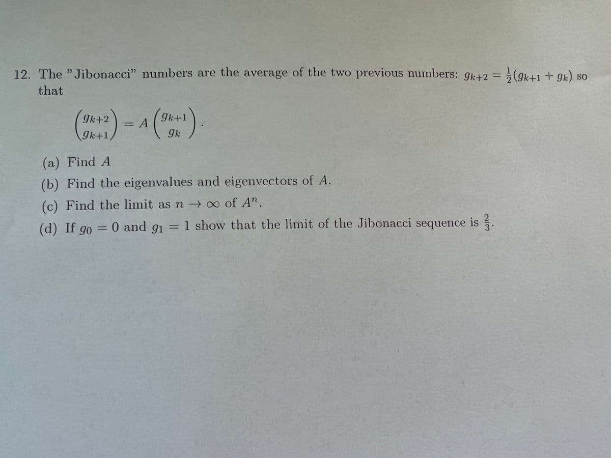 12. The "Jibonacci" numbers are the average of the two previous numbers: gr42 = (gk+1 + qk) so
that
gk+2
9k+1
9k+1
(a) Find A
(b) Find the eigenvalues and eigenvectors of A.
(c) Find the limit as n →∞ of A".
(d) If go = 0 and g1 = 1 show that the limit of the Jibonacci sequence is ?.
%3D
