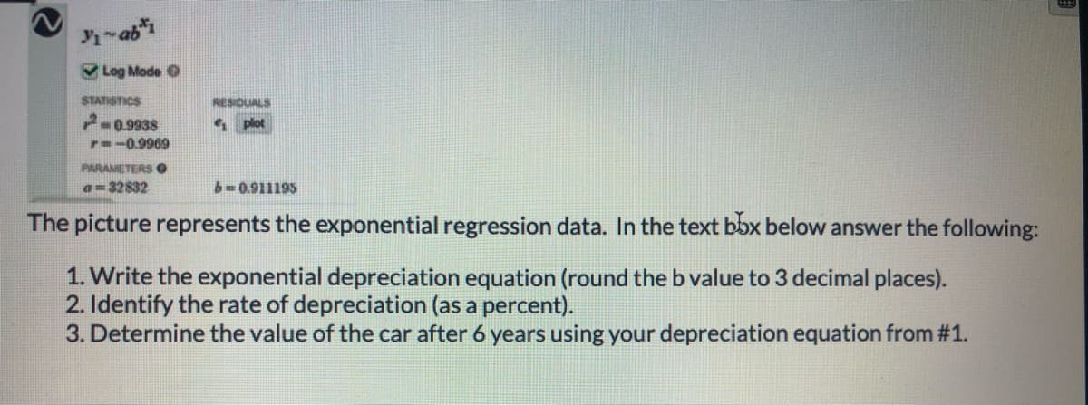 -ab
V Log Mode O
STATISTICS
RESIDUALS
P-0.9938
plot
7--0.9969
PARAMETERS O
a=32832
b-0.911195
The picture represents the exponential regression data. In the text bbx below answer the following:
1. Write the exponential depreciation equation (round the b value to 3 decimal places).
2. Identify the rate of depreciation (as a percent).
3. Determine the value of the car after 6 years using your depreciation equation from #1.
