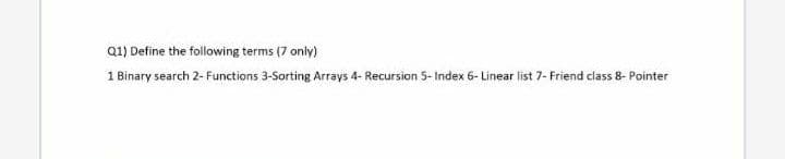 Q1) Define the following terms (7 only)
1 Binary search 2- Functions 3-Sorting Arrays 4- Recursion 5- Index 6- Linear list 7- Friend class 8- Pointer
