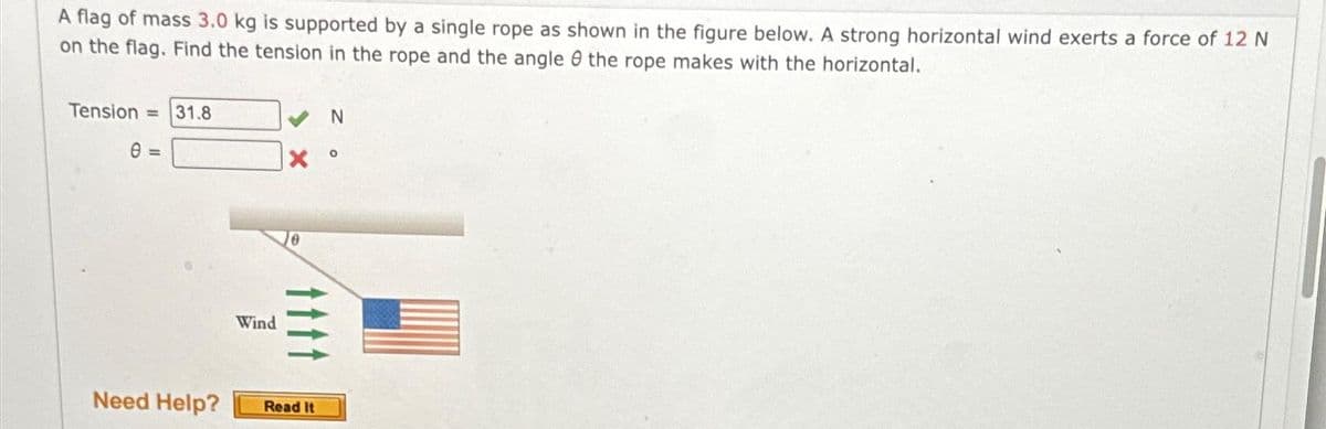 A flag of mass 3.0 kg is supported by a single rope as shown in the figure below. A strong horizontal wind exerts a force of 12 N
on the flag. Find the tension in the rope and the angle the rope makes with the horizontal.
Tension = 31.8
0 =
Wind
X
tttt
Need Help? Read It
N
O