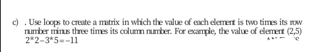 c) .Use loops to create a matrix in which the value of each element is two times its row
number minus three times its column number. For example, the value of element (2,5)
2*2-3*5=-11
AAT --
