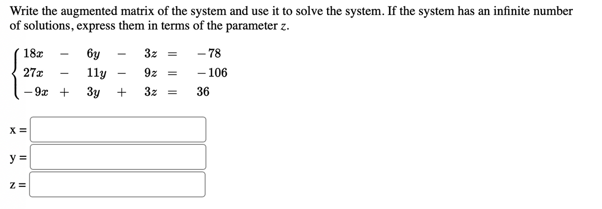 Write the augmented matrix of the system and use it to solve the system. If the system has an infinite number
of solutions, express them in terms of the parameter z.
18x
бу
3z
- 78
-
27x
11y
9z
- 106
-
-
— 9х +
3y
+
3z
36
X =
y =
Z =
||
