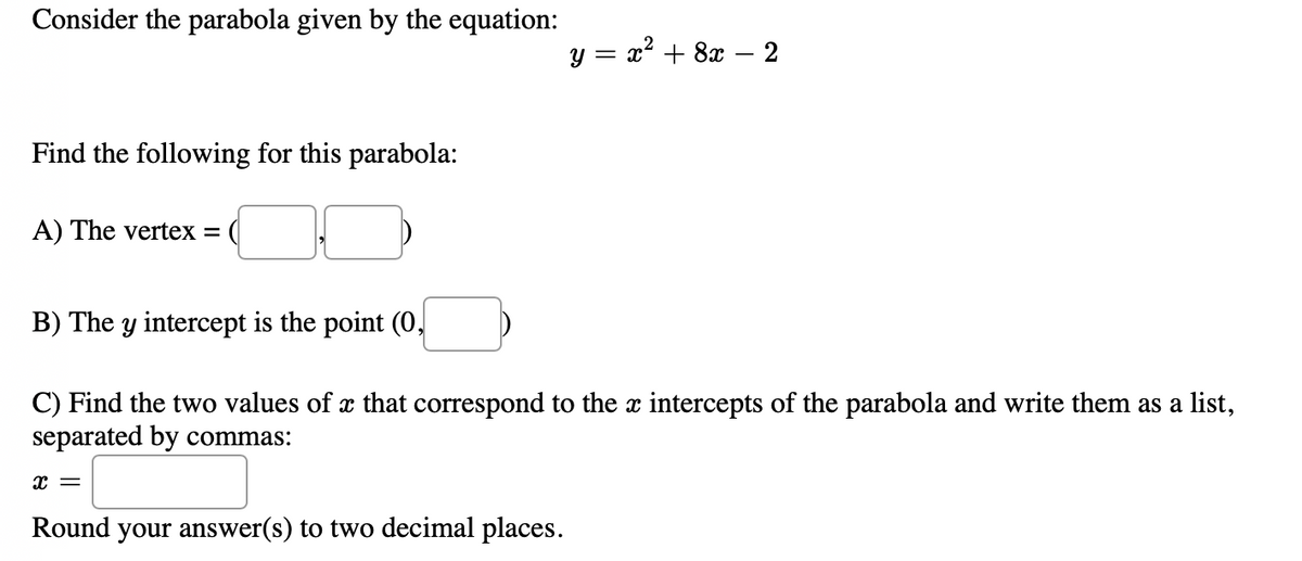 Consider the parabola given by the equation:
y = x? + 8x – 2
Find the following for this parabola:
A) The vertex =
B) The y intercept is the point (0,
C) Find the two values of x that correspond to the x intercepts of the parabola and write them as a list,
separated by commas:
Round your answer(s) to two decimal places.
