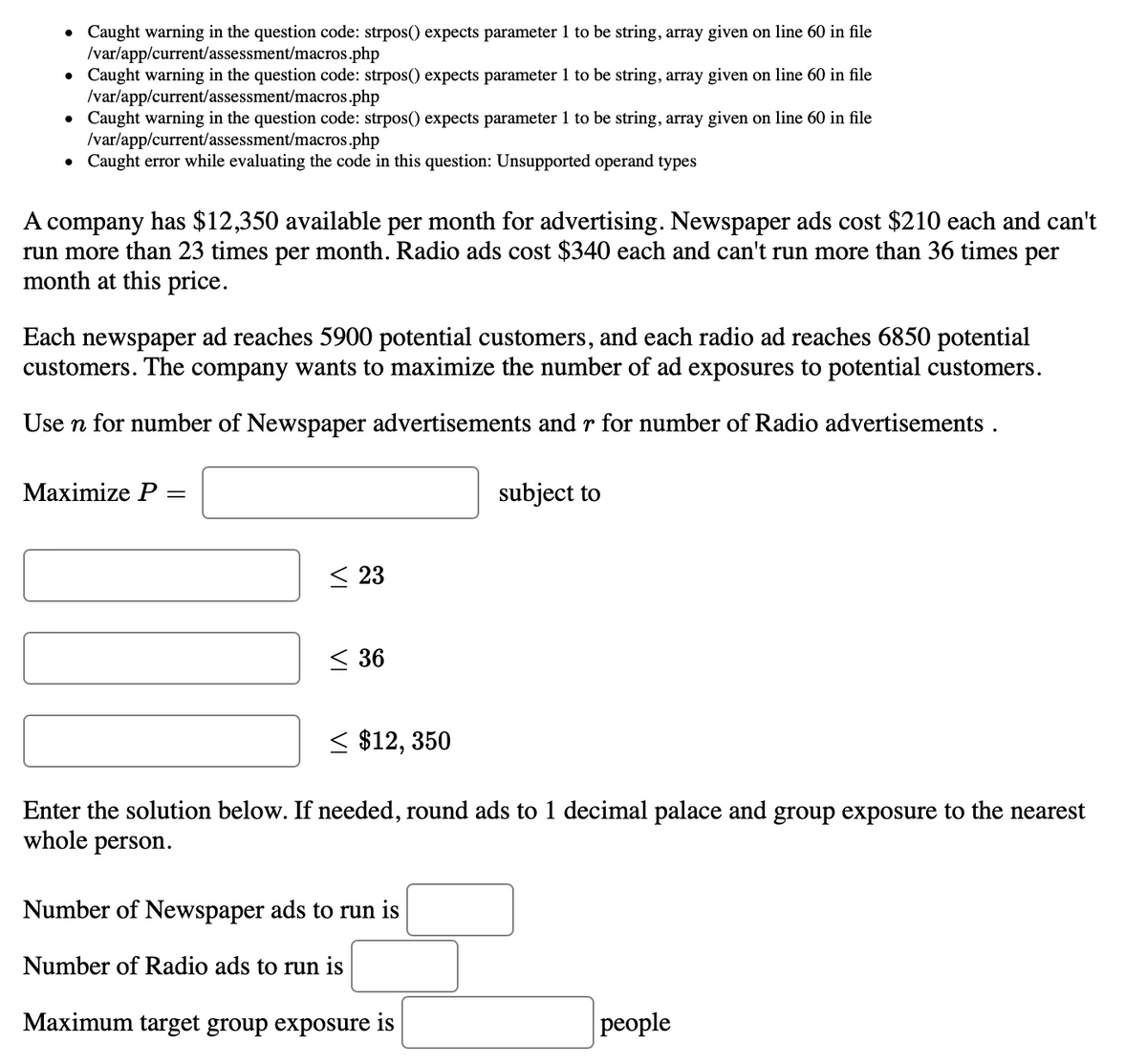 • Caught warning in the question code: strpos() expects parameter 1 to be string, array given on line 60 in file
/var/app/current/assessment/macros.php
• Caught warning in the question code: strpos() expects parameter 1 to be string, array given on line 60 in file
Ivar/app/current/assessment/macros.php
Caught warning in the question code: strpos() expects parameter 1 to be string, array given on line 60 in file
/var/app/current/assessment/macros.php
• Caught error while evaluating the code in this question: Unsupported operand types
A company has $12,350 available per month for advertising. Newspaper ads cost $210 each and can't
run more than 23 times per month. Radio ads cost $340 each and can't run more than 36 times per
month at this price.
Each newspaper ad reaches 5900 potential customers, and each radio ad reaches 6850 potential
customers. The company wants to maximize the number of ad exposures to potential customers.
Use n for number of Newspaper advertisements and r for number of Radio advertisements .
Мaximize P
subject to
< 23
< 36
< $12, 350
Enter the solution below. If needed, round ads to 1 decimal palace and group exposure to the nearest
whole person.
Number of Newspaper ads to run is
Number of Radio ads to run is
Maximum target group exposure is
рeople
