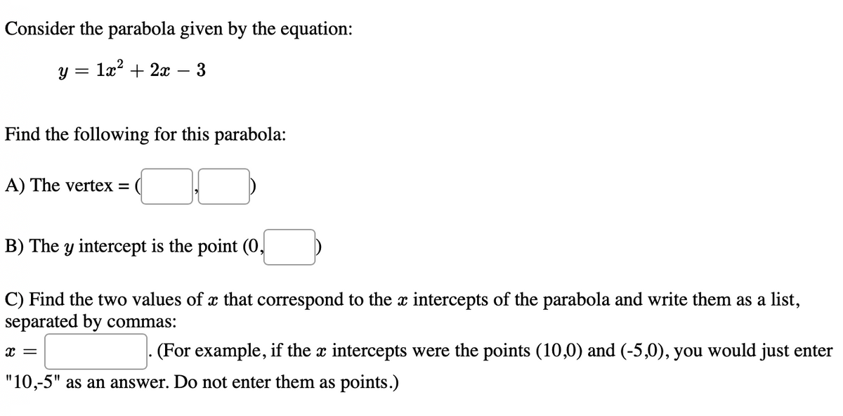 Consider the parabola given by the equation:
у 3 1а* + 2х — 3
Find the following for this parabola:
A) The vertex = (
B) The y intercept is the point (0,
C) Find the two values of x that correspond to the x intercepts of the parabola and write them as a list,
separated by commas:
(For example, if the x intercepts were the points (10,0) and (-5,0), you would just enter
"10,-5" as an answer. Do not enter them as points.)
