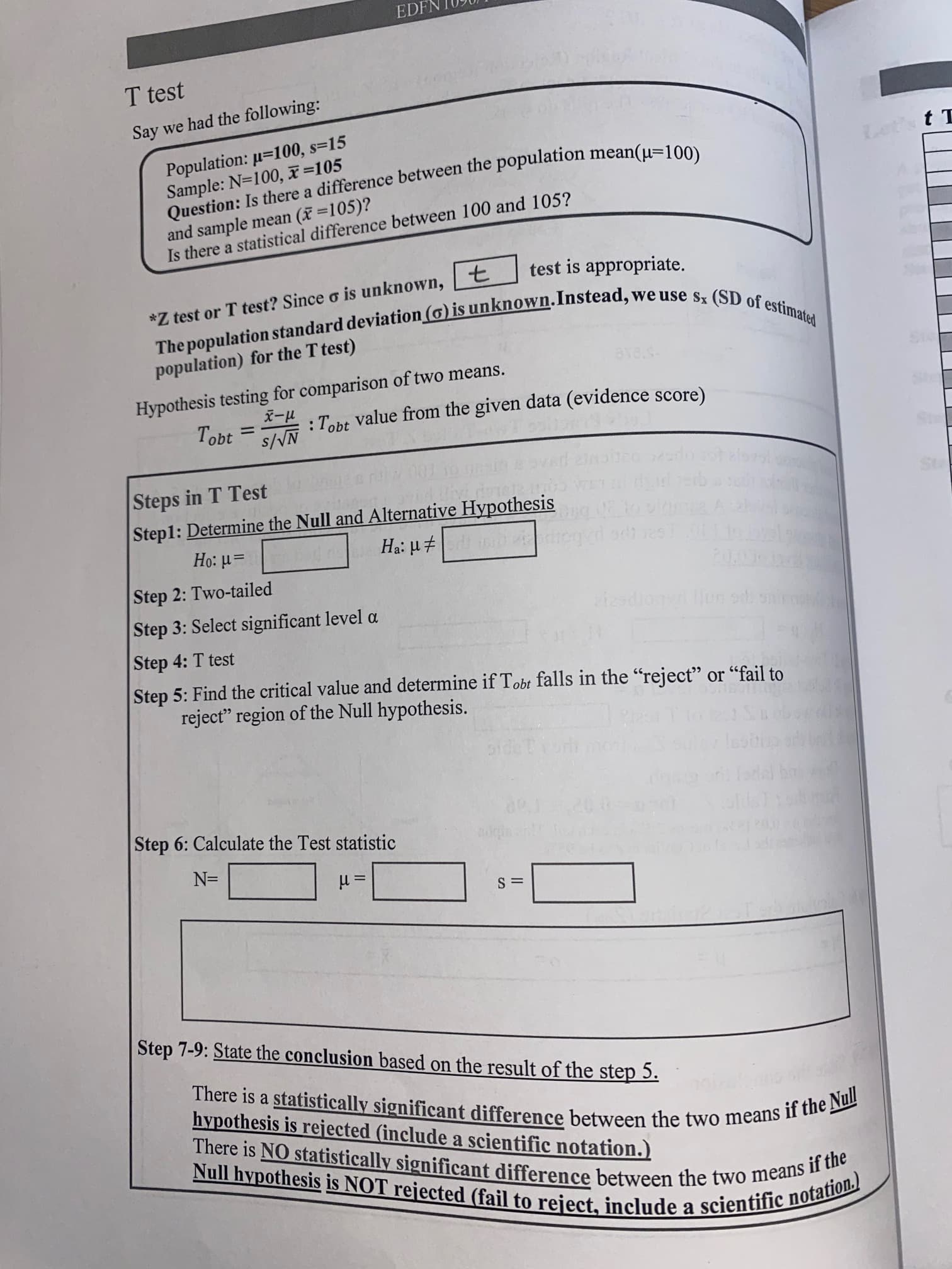 Question: Is a mean(µ=100)
The (o) is we use sx of estimated
EDFN
T test
Say we had the following:
Population: µ=100, s=15
Sample: N=100, x=105
and sample mean (x=105)?
Is there a statistical difference between 100 and 105?
*Z test or T test? Since o is unknown, t
test is appropriate.
population) for the T test)
Hypothesis testing for comparison of two means.
1-x
:Tobt value from the given data (evidence score)
N/S
Steps in T Test
Step1: Determine the Null and Alternative Hypothesis
=rl :0H
Step 2: Two-tailed
Step 3: Select significant level a
Step 4: T test
Step 5: Find the critical value and determine if Tobt falls in the "reject" or "fail to
reject" region of the Null hypothesis.
Step 6: Calculate the Test statistic
=N
= rl
Step 7-9: State the conclusion based on the result of the step 5.
hypothesis is rejected (include a scientific notation.)
