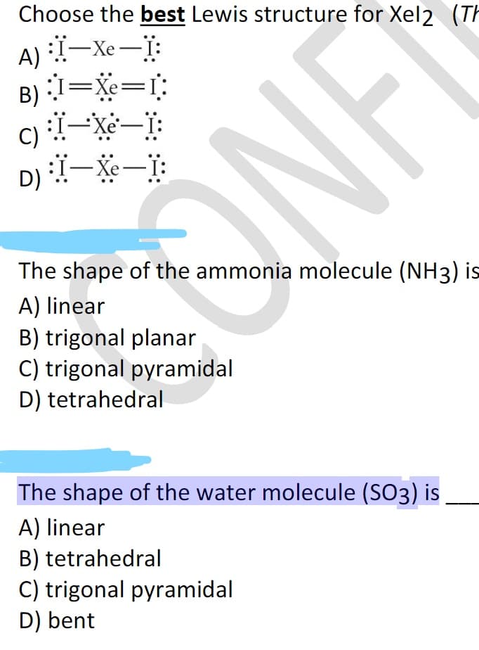 Choose the best Lewis structure for Xel2 (TH
A) -Xe-i:
B) 1=Xe=r:
D) -Xe-T:
The shape of the ammonia molecule (NH3) is
A) linear
B) trigonal planar
C) trigonal pyramidal
D) tetrahedral
The shape of the water molecule (SO3) is
A) linear
B) tetrahedral
C) trigonal pyramidal
D) bent
