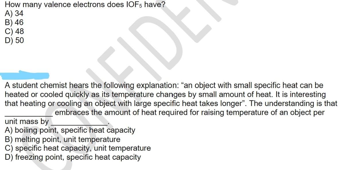 How many valence electrons does IOF5 have?
A) 34
B) 46
C) 48
D) 50
A student chemist hears the following explanation: "an object with small specific heat can be
heated or cooled quickly as its temperature changes by small amount of heat. It is interesting
that heating or cooling an object with large specific heat takes longer". The understanding is that
embraces the amount of heat required for raising temperature of an object per
FIDE
unit mass by
A) boiling point, specific heat capacity
B) melting point, unit temperature
C) specific heat capacity, unit temperature
D) freezing point, specific heat capacity
