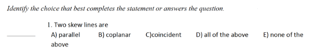 Identify the choice that best completes the statement or answers the question.
1. Two skew lines are
B) coplanar
C)coincident
A) parallel
above
D) all of the above
E) none of the