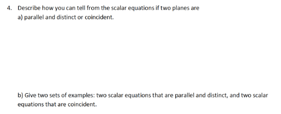 4. Describe how you can tell from the scalar equations if two planes are
a) parallel and distinct or coincident.
b) Give two sets of examples: two scalar equations that are parallel and distinct, and two scalar
equations that are coincident.