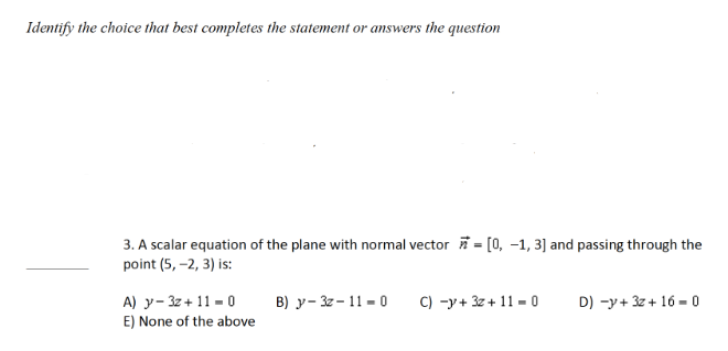 Identify the choice that best completes the statement or answers the question
3. A scalar equation of the plane with normal vector = [0, -1, 3] and passing through the
point (5,-2, 3) is:
B) y-32-11-0
C) -y+ 3z +11-0
D) -y+ 3z + 16-0
A) y-3z + 11-0
E) None of the above