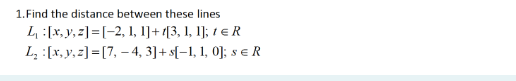 1. Find the distance between these lines
L₁ [x, y, z]=[-2, 1, 1] + 1[3, 1, 1]; 1 € R
L₂ :[x, y, z]=[7,-4, 3] + s[-1, 1, 0]; sER