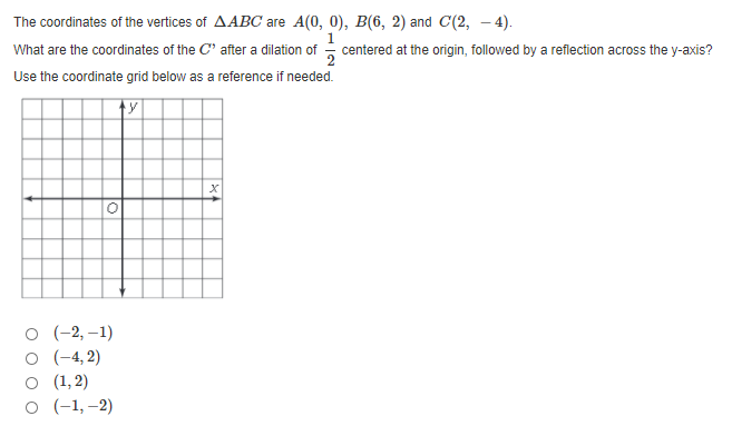 The coordinates of the vertices of AABC are A(0, 0), B(6, 2) and C(2, – 4).
What are the coordinates of the C' after a dilation of centered at the origin, followed by a reflection across the y-axis?
Use the coordinate grid below as a reference if needed.
о (-2,-1)
(-4, 2)
O (1, 2)
о (-1,-2)
