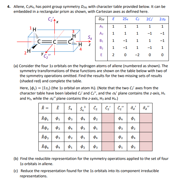 4. Allene, C3H4, has point group symmetry Dzd, with character table provided below. It can be
embedded in a rectangular prism as shown, with Cartesian axes as defined here.
C₂A
Dzd
E
254 Cz 2C₂'
20d
A1
1
1
1
1
1
1H-
Az
1
1
1
-1
-1
H
S4
C
C=
C
B1
1
-1
1
1
-1
H
Z
B₂
1
-1
1
-1
1
4
2H
E
2
0
-200
(a) Consider the four 1s orbitals on the hydrogen atoms of allene (numbered as shown). The
symmetry transformations of these functions are shown on the table below with two of
the symmetry operations omitted. Find the results for the two missing sets of results
(shaded red) and complete the table.
Here, |;) = |1s;) (the 1s orbital on atom Hi). (Note that the two C₂' axes from the
character table have been labeled C₂ and C₂", and the σd' plane contains the z-axis, H1
and Hz, while the σd" plane contains the z-axis, H3 and H4.)
R =
Ê
SA
S₁³ Cz
C₂'
C₂" 8d8d"
Ŕ$1 Φι Фэ
ΦΑ $2
ΦΑ
Φι
Ŕ$2 $2
Фа
$3
Φι
$3
Фг
Ŕ$3 $3 Фг
Φι
ΦΑ
Фг
ΦΑ
Ŕ4 $4 Φι Фг
Фз
Φι
Фэ
(b) Find the reducible representation for the symmetry operations applied to the set of four
1s orbitals in allene.
(c) Reduce the representation found for the 1s orbitals into its component irreducible
representations.