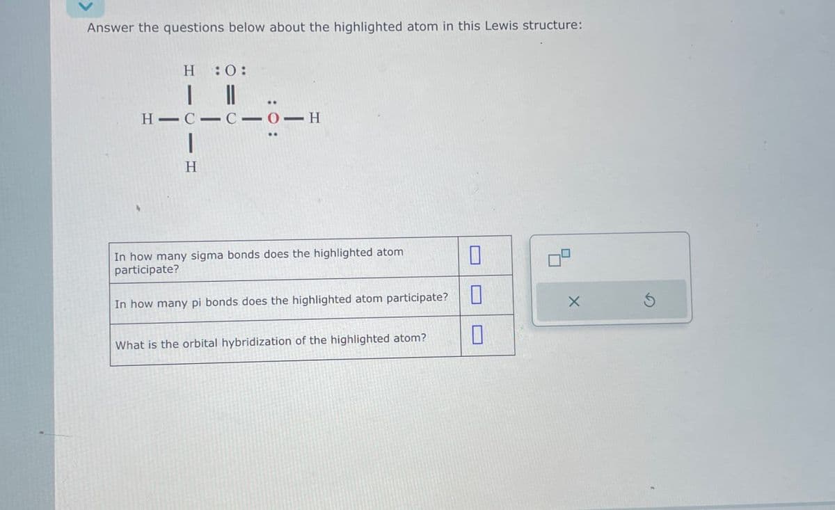 Answer the questions below about the highlighted atom in this Lewis structure:
H 0:
| ||
.
H-C-C-O-H
H
In how many sigma bonds does the highlighted atom
participate?
In how many pi bonds does the highlighted atom participate?
☐
х
What is the orbital hybridization of the highlighted atom?
☐