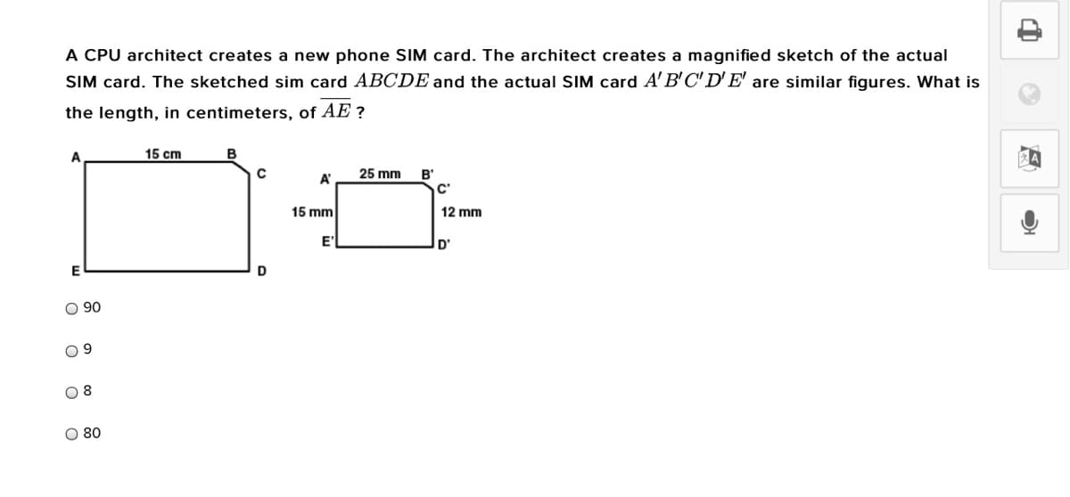 A CPU architect creates a new phone SIM card. The architect creates a magnified sketch of the actual
SIM card. The sketched sim card ABCDE and the actual SIM card A'B'C' D'E' are similar figures. What is
the length, in centimeters, of AE ?
A
15 cm
A'
25 mm
B'
C'
15 mm
12 mm
E'
D'
D
O 90
8.
O 80
