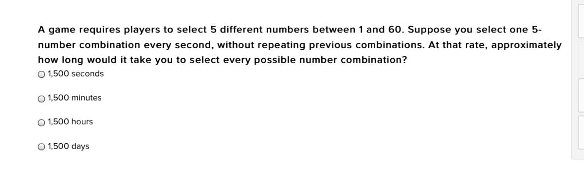 A game requires players to select 5 different numbers between 1 and 60. Suppose you select one 5-
number combination every second, without repeating previous combinations. At that rate, approximately
how long would it take you to select every possible number combination?
O 1,500 seconds
O 1,500 minutes
O 1,500 hours
O 1,500 days
