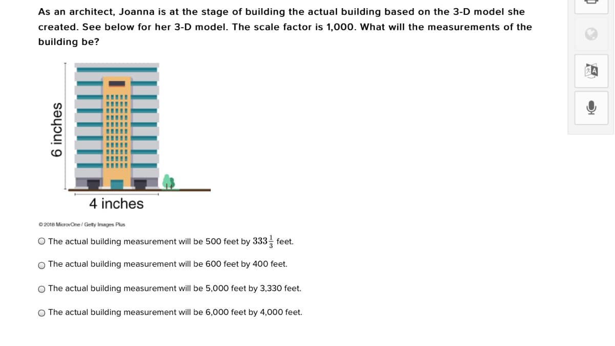 As an architect, Joanna is at the stage of building the actual building based on the 3-D model she
created. See below for her 3-D model. The scale factor is 1,000. What will the measurements of the
building be?
4 inches
O 2018 MicrovOne/ Getty Images Plus
O The actual building measurement will be 500 feet by 333, feet.
3
O The actual building measurement will be 600 feet by 400 feet.
O The actual building measurement will be 5,000 feet by 3,330 feet.
O The actual building measurement will be 6,000 feet by 4,000 feet.
6 inches
