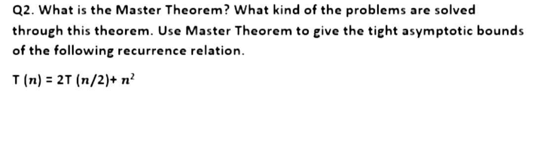 Q2. What is the Master Theorem? What kind of the problems are solved
through this theorem. Use Master Theorem to give the tight asymptotic bounds
of the following recurrence relation.
T (n) = 2T (n/2) + n²