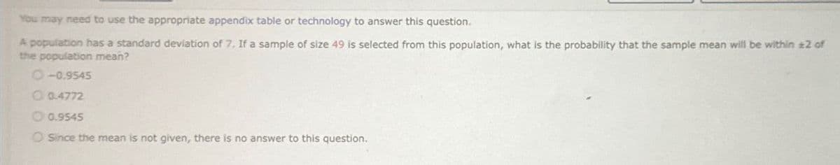 You may need to use the appropriate appendix table or technology to answer this question.
A population has a standard deviation of 7. If a sample of size 49 is selected from this population, what is the probability that the sample mean will be within ±2 of
the population mean?
O-0.9545
0.4772
0.9545
O Since the mean is not given, there is no answer to this question.