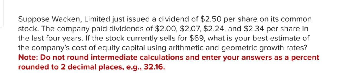 Suppose Wacken, Limited just issued a dividend of $2.50 per share on its common
stock. The company paid dividends of $2.00, $2.07, $2.24, and $2.34 per share in
the last four years. If the stock currently sells for $69, what is your best estimate of
the company's cost of equity capital using arithmetic and geometric growth rates?
Note: Do not round intermediate calculations and enter your answers as a percent
rounded to 2 decimal places, e.g., 32.16.