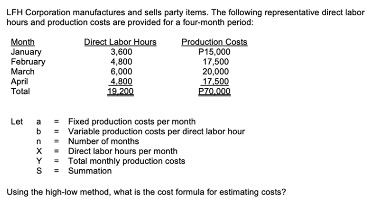 LFH Corporation manufactures and sells party items. The following representative direct labor
hours and production costs are provided for a four-month period:
Month
January
February
March
April
Total
Direct Labor Hours
3,600
4,800
6,000
4,800
19,200
Production Costs
P15,000
17,500
20,000
17,500
P70.000
Let a = Fixed production costs per month
b = Variable production costs per direct labor hour
= Number of months
n
X = Direct labor hours per month
Y = Total monthly production costs
S = Summation
Using the high-low method, what is the cost formula for estimating costs?