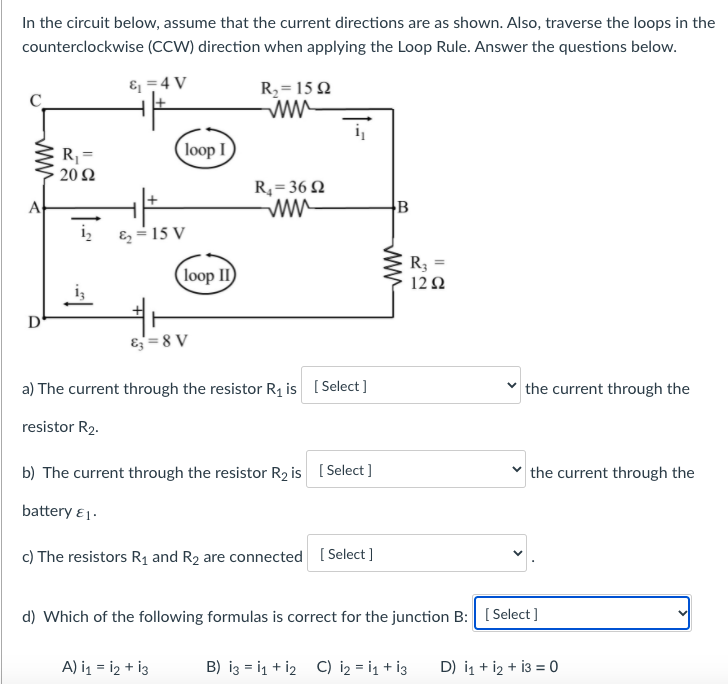 In the circuit below, assume that the current directions are as shown. Also, traverse the loops in the
counterclockwise (CCW) direction when applying the Loop Rule. Answer the questions below.
& =4 V
R2= 15 2
ww
i,
loop I
R =
20 Ω
R4= 36 2
ww
A
B
i,
E = 15 V
R3 =
loop II
12Ω
D
E= 8 V
a) The current through the resistor R1 is [ Select]
the current through the
resistor R2.
b) The current through the resistor R2 is [ Select ]
the current through the
battery ει-
c) The resistors R1 and R2 are connected [ Select ]
d) Which of the following formulas is correct for the junction B: [Select ]
A) i1 = i2 + i3
B) iz = i1 + i2 C) i2 = i1 + i3
D) i1 + i2 + i3 = 0
ww
