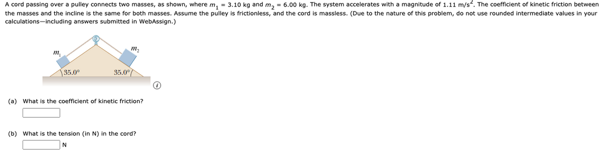 A cord passing over a pulley connects two masses, as shown, where m, = 3.10 kg and m, = 6.00 kg. The system accelerates with a magnitude of 1.11 m/s?. The coefficient of kinetic friction between
the masses and the incline is the same for both masses. Assume the pulley is frictionless, and the cord is massless. (Due to the nature of this problem, do not use rounded intermediate values in your
calculations-including answers submitted in WebAssign.)
m2
т
35.0°
35.0°/
(a) What is the coefficient of kinetic friction?
(b) What is the tension (in N) in the cord?
N
