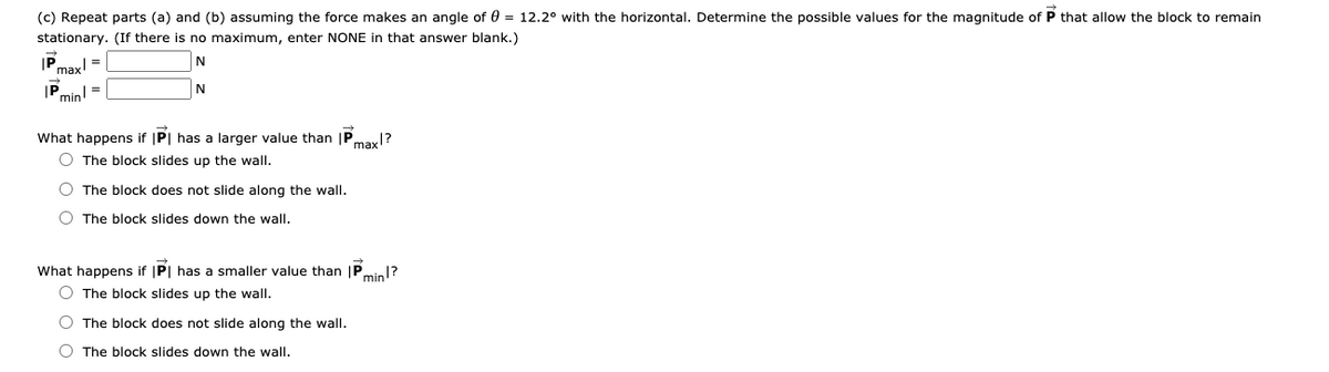 (c) Repeat parts (a) and (b) assuming the force makes an angle of 0 = 12.2° with the horizontal. Determine the possible values for the magnitude of P that allow the block to remain
stationary. (If there is no maximum, enter NONE in that answer blank.)
IP.
max!
IP,
"min!=
N
What happens if |P| has a larger value than |P,
O The block slides up the wall.
max?
The block does not slide along the wall.
O The block slides down the wall.
What happens if |P| has a smaller value than |P,
min1?
O The block slides up the wall.
O The block does not slide along the walI.
O The block slides down the wall.
