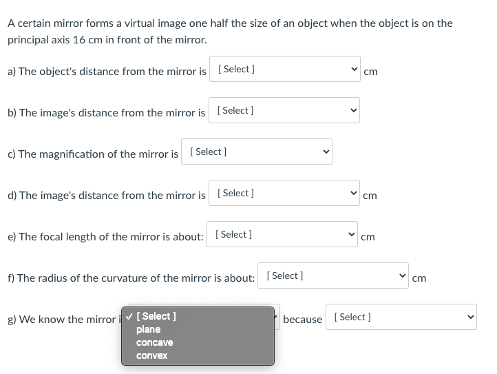 A certain mirror forms a virtual image one half the size of an object when the object is on the
principal axis 16 cm in front of the mirror.
a) The object's distance from the mirror is ( Select]
cm
b) The image's distance from the mirror is ( Select]
c) The magnification of the mirror is ( Select ]
d) The image's distance from the mirror is ( Select]
cm
e) The focal length of the mirror is about: [5
[ Select ]
cm
f) The radius of the curvature of the mirror is about: [ Select]
cm
g) We know the mirror i v[ Select ]
plane
because [ Select ]
concave
convex
>
>
>
>
>
>
