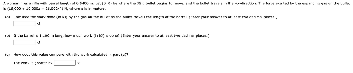 A woman fires a rifle with barrel length of 0.5400 m. Let (0, 0) be where the 75 g bullet begins to move, and the bullet travels in the +x-direction. The force exerted by the expanding gas on the bullet
is (16,000 + 10,000x – 26,000x2) N, where x is in meters.
(a) Calculate the work done (in kJ) by the gas on the bullet as the bullet travels the length of the barrel. (Enter your answer to at least two decimal places.)
kJ
(b) If the barrel is 1.100 m long, how much work (in kJ) is done? (Enter your answer to at least two decimal places.)
kJ
(c) How does this value compare with the work calculated in part (a)?
The work is greater by
%.
