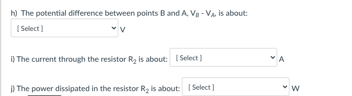 h) The potential difference between points B and A, VB - VA, is about:
[ Select]
i) The current through the resistor R2 is about: [ Select ]
j) The power dissipated in the resistor R2 is about: ( Select ]
