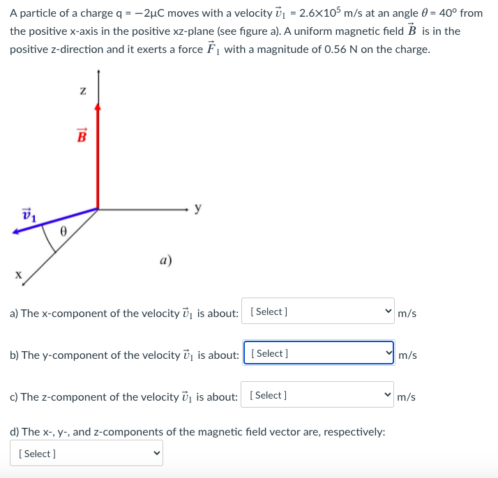 A particle of a charge q = -2µC moves with a velocity ij = 2.6x105 m/s at an angle 0 = 40° from
the positive x-axis in the positive xz-plane (see figure a). A uniform magnetic field B is in the
positive z-direction and it exerts a force F, with a magnitude of 0.56 N on the charge.
%3D
B
y
a)
a) The x-component of the velocity i, is about: [ Select ]
m/s
b) The y-component of the velocity ủj is about: [ Select ]
m/s
c) The z-component of the velocity ủj is about: [ Select ]
m/s
d) The x-, y-, and z-components of the magnetic field vector are, respectively:
[ Select ]
