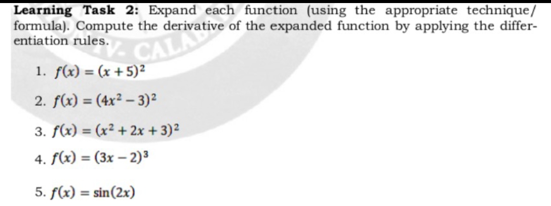 Learning Task 2: Expand each function (using the appropriate technique/
formula). Compute the derivative of the expanded function by applying the differ-
entiation rules.
CALK
1. f(x) = (x + 5)²
2. f(x) = (4x² – 3)2
3. f(x) = (x² + 2x + 3)²
4. f(x) = (3x – 2)3
%3D
5. f(x) = sin(2x)
