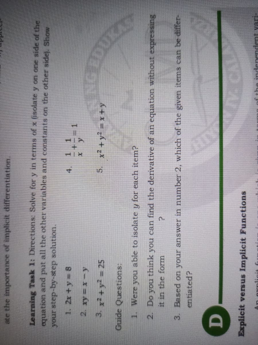 ate the importance of implicit differentiation.
Learning Task 1: Directions: Solve for y in terms of x (isolate y on one side of the
equation and put all the other variables and constants on the other sidel. Show
your step-by-step solution.
1. 2x +y 8
1 1
4.
3. x2 + y2 = 25
5. x² + y² = x +y
Guide Questions:
1. Were you able to isolate y for each item?
2. Do you think you can find the derivative of an equation without expressing
it in the form
3. Based on your answer in number 2, which of the given items can be differ-
entiated?
D.
Explicit versus Implicit Functions
endent vari-
An explicit fi
