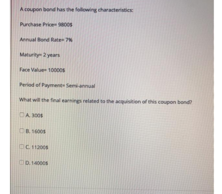 A coupon bond has the following characteristics:
Purchase Price= 9800$
Annual Bond Rate= 7%
Maturity= 2 years
Face Value= 10000$
Period of Payment= Semi-annual
What will the final earnings related to the acquisition of this coupon bond?
DA 300$
B. 1600$
DC. 11200$
OD. 14000$
