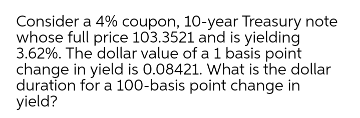 Consider a 4% coupon, 10-year Treasury note
whose full price 103.3521 and is yielding
3.62%. The dollar value of a 1 basis point
change in yield is 0.08421. What is the dollar
duration for a 100-basis point change in
yield?
