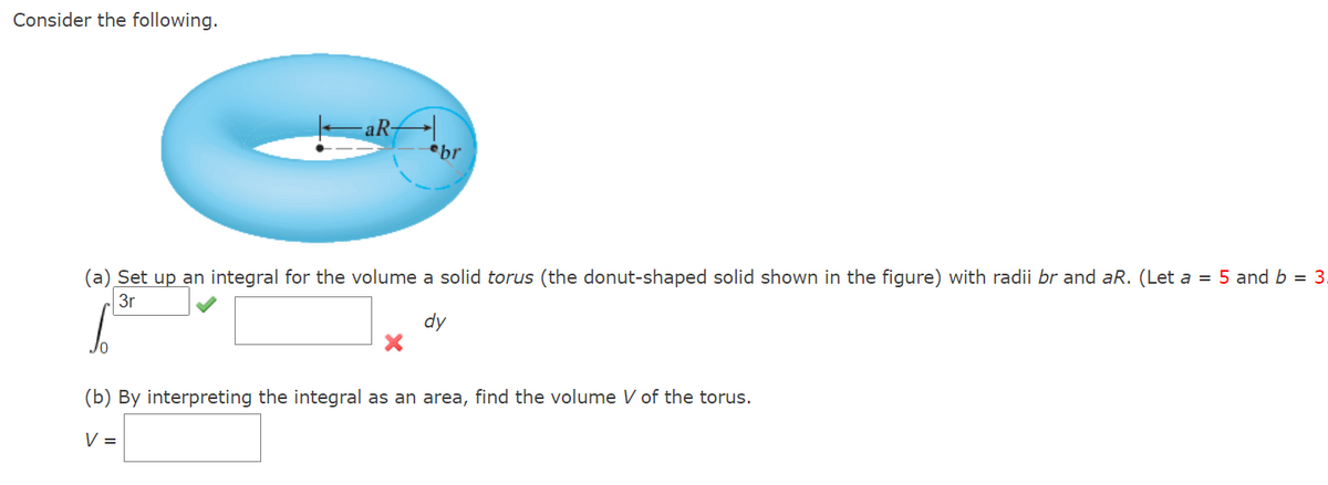 Consider the following.
aR-
br
(a) Set up an integral for the volume a solid torus (the donut-shaped solid shown in the figure) with radii br and aR. (Let a = 5 and b = 3.
3r
dy
(b) By interpreting the integral as an area, find the volume V of the torus.
V =
