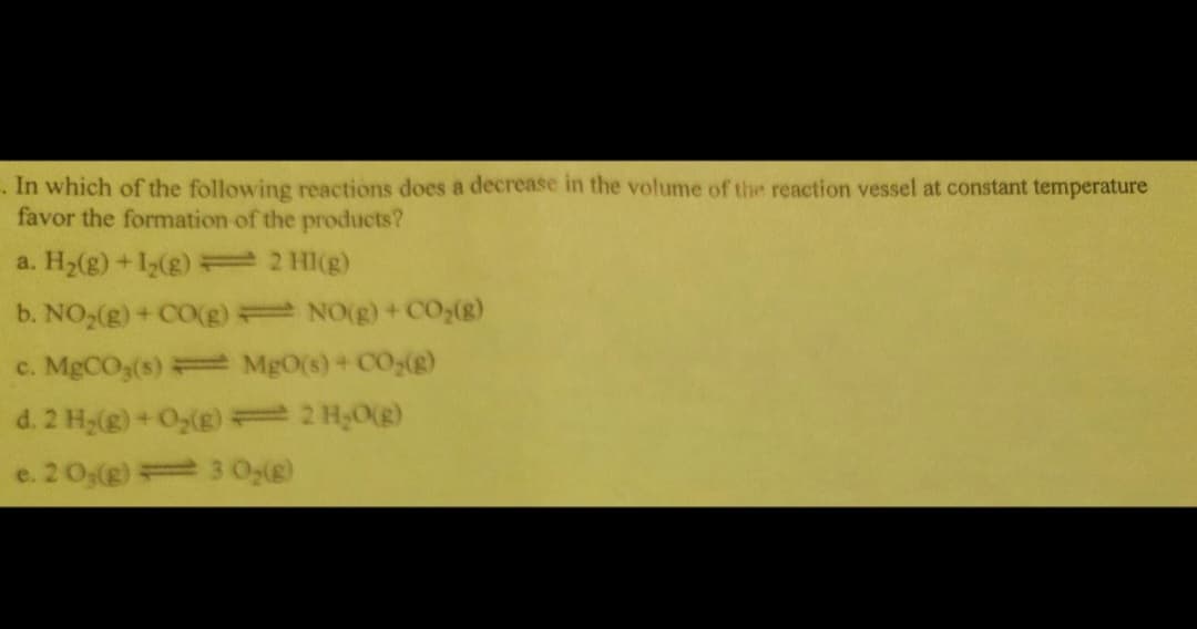 . In which of the following reactions does a decrease in the volume of the reaction vessel at constant temperature
favor the formation of the products?
a. H₂(g) +1₂(g) = 2 HI(g)
b. NO₂(g) + CO(g)
c. MgCO3(s) = MgO(s) + CO₂(g)
d. 2 H₂(g) + O₂(g) = 2 H₂O(g)
e. 20,(g)
30₂(g)
NO(g) + CO₂(g)