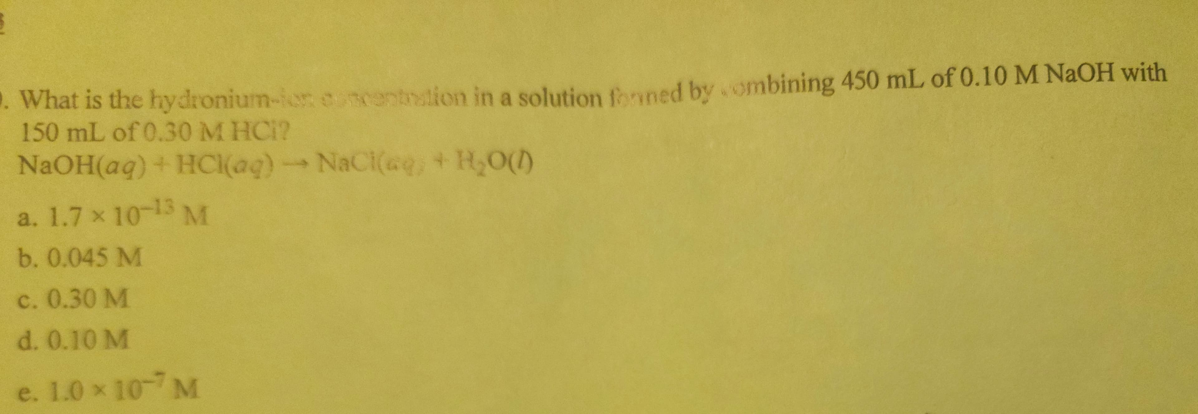 What is the hydronium-ior encentration in a solution forned by combining 450 mL of 0.10 M NaOH with
150 mL of 0.30 M HCI?
NaOH(aq) + HCl(aq) → NaCl(aq) + H₂O(1)
.
a. 1.7 x 10-13 M
b. 0.045 M
c. 0.30 M
d. 0.10 M
e. 1.0 × 10 M