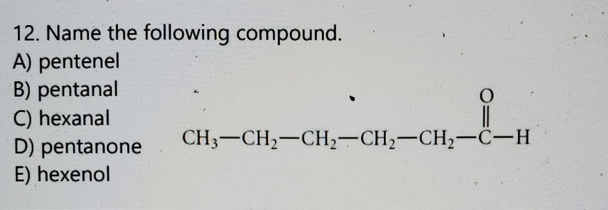 12. Name the following compound.
A) pentenel
B) pentanal
C) hexanal
D) pentanone
E) hexenol
CH3-CH2-CH2-CH2-CH2-C-H
