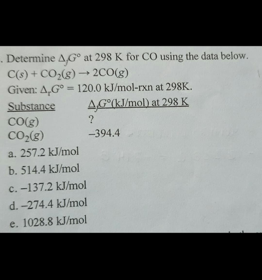 . Determine A,G° at 298 K for CO using the data below.
C(s) + CO₂(g) → 2CO(g)
Given: A.G° = 120.0 kJ/mol-rxn at 298K.
AG°(kJ/mol) at 298 K
Substance
CO(g)
CO₂(g)
a. 257.2 kJ/mol
b. 514.4 kJ/mol
c.-137.2 kJ/mol
d. -274.4 kJ/mol
e. 1028.8 kJ/mol
?
-394.4