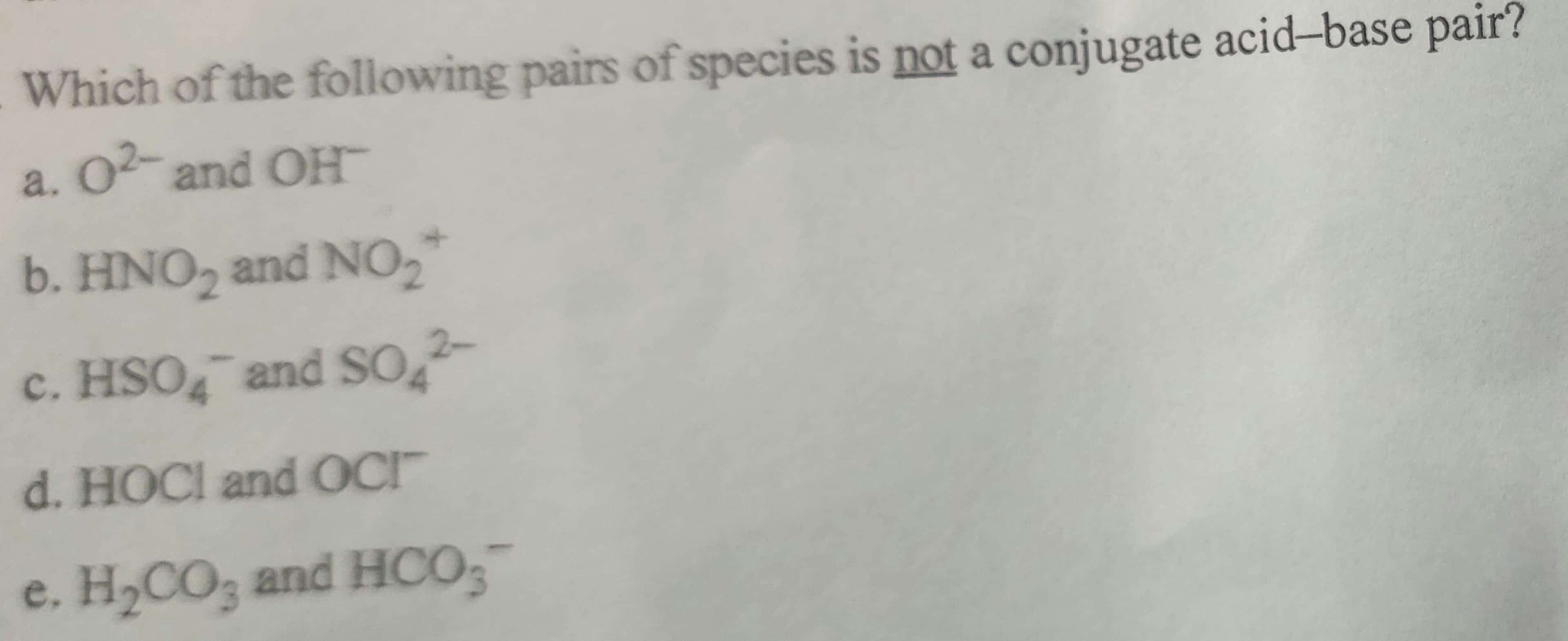 Which of the following pairs of species is not a conjugate acid-base pair?
a. 02- and OH
b. HNO2 and NO₂
c. HSO4 and SO2-
d. HOCI and OCI
e. H₂CO3 and HCO