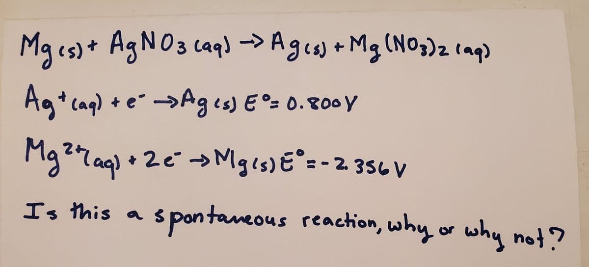 (NO3)21aq)
Mges)+ AGNO3 caq) -> (NO;)2 laq)
Agis)+ Mg
Agt cag) + e →Ages) E°= 0.800Y
+ e →Ag is) E °= 0.800Y
Ma
g27ag) • 2€→Mges) E° =-2 356 V
laq)
Mgis)E=- 2. 356V
Is this a s pontaveous reaction, why or why no?
